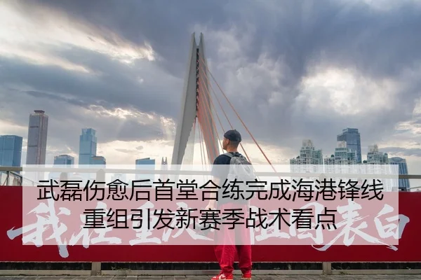 武磊伤愈后首堂合练完成海港锋线重组引发新赛季战术看点